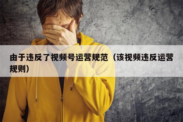 由于违反了视频号运营规范（该视频违反运营规则）