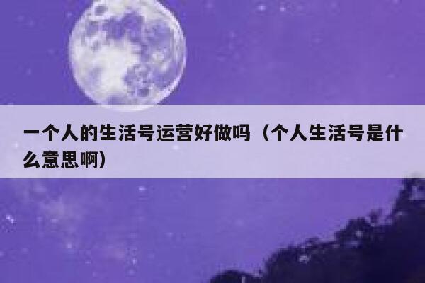 一个人的生活号运营好做吗（个人生活号是什么意思啊）