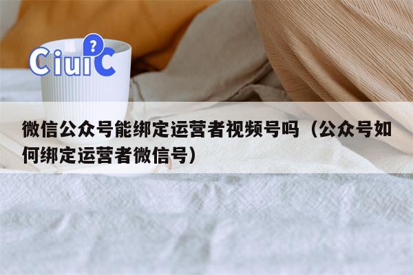 微信公众号能绑定运营者视频号吗（公众号如何绑定运营者微信号）