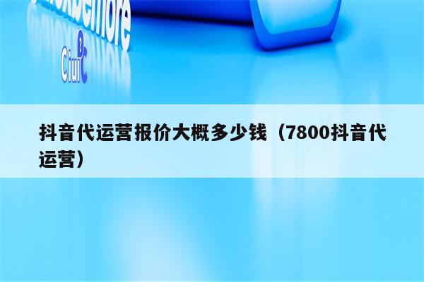 抖音代运营报价大概多少钱（7800抖音代运营）