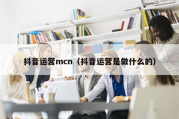 抖音运营mcn（抖音运营是做什么的）