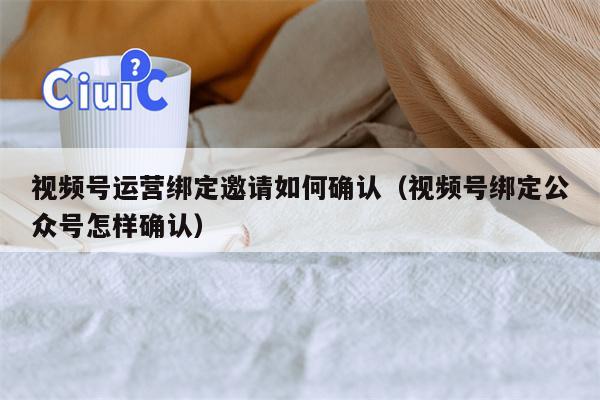 视频号运营绑定邀请如何确认（视频号绑定公众号怎样确认）