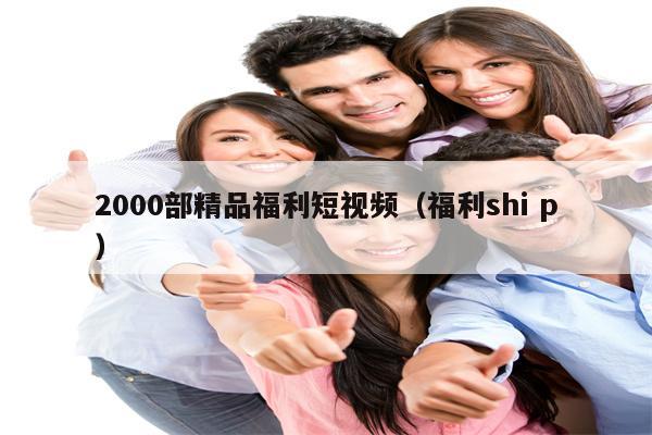 2000部精品福利短视频（福利shi p）