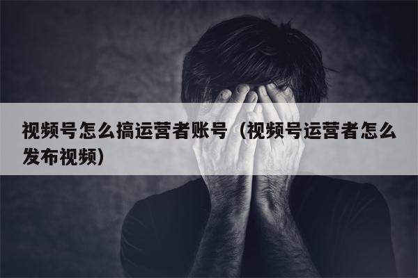 视频号怎么搞运营者账号（视频号运营者怎么发布视频）