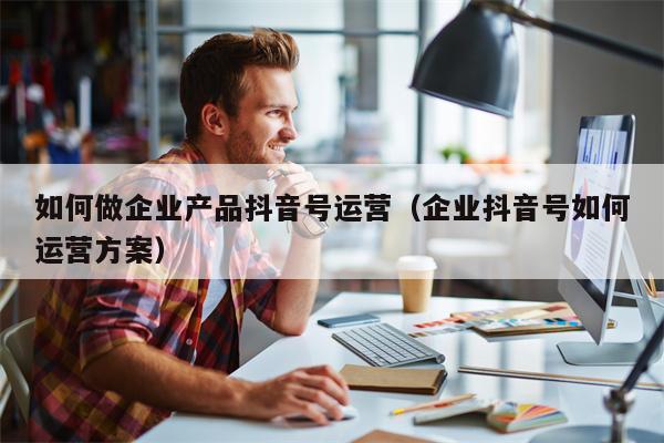 如何做企业产品抖音号运营（企业抖音号如何运营方案）