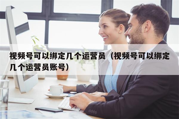 视频号可以绑定几个运营员（视频号可以绑定几个运营员账号）