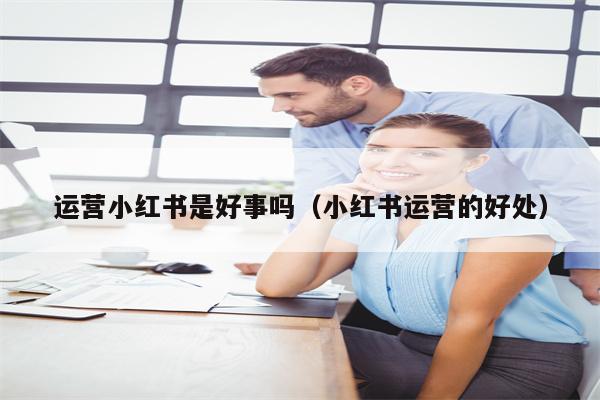 运营小红书是好事吗（小红书运营的好处）