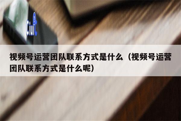 视频号运营团队联系方式是什么（视频号运营团队联系方式是什么呢）