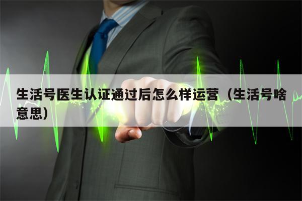 生活号医生认证通过后怎么样运营（生活号啥意思）