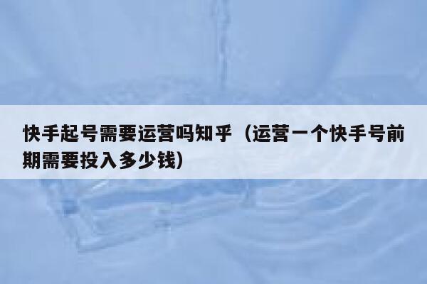 快手起号需要运营吗知乎（运营一个快手号前期需要投入多少钱）