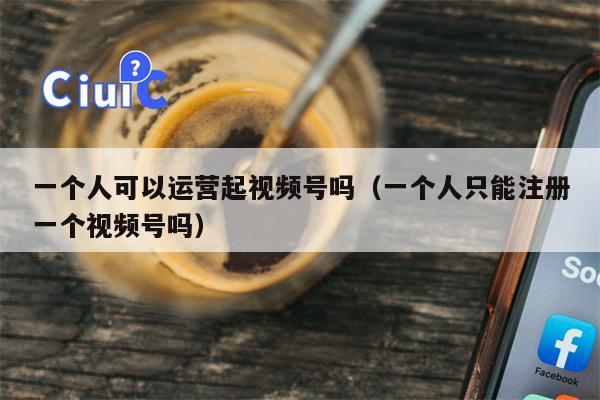 一个人可以运营起视频号吗（一个人只能注册一个视频号吗）