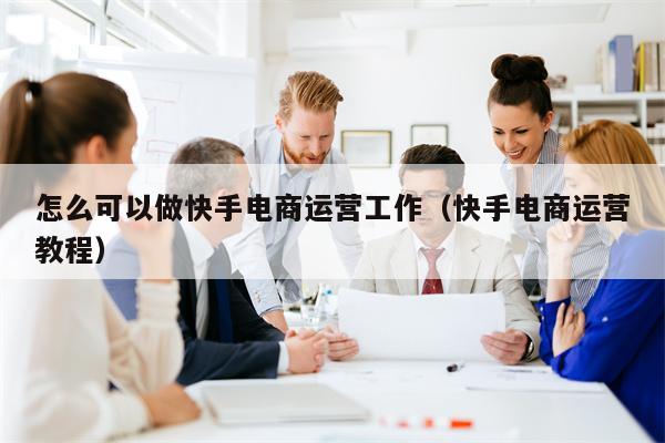 怎么可以做快手电商运营工作（快手电商运营教程）