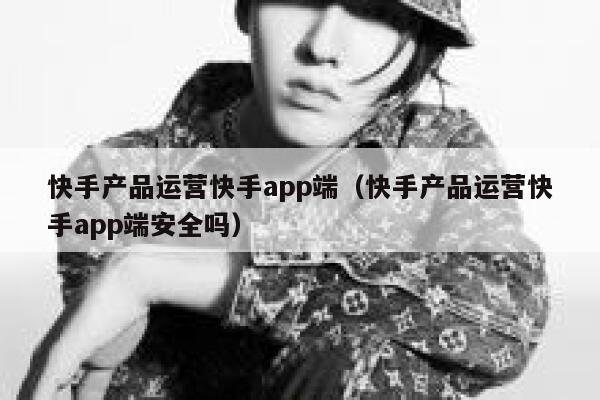 快手产品运营快手app端（快手产品运营快手app端安全吗）