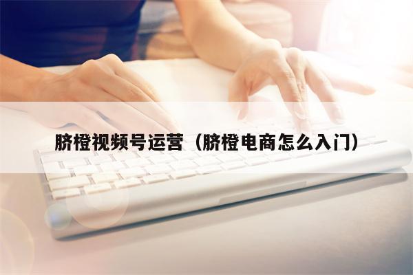 脐橙视频号运营（脐橙电商怎么入门）