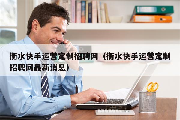 衡水快手运营定制招聘网（衡水快手运营定制招聘网最新消息）