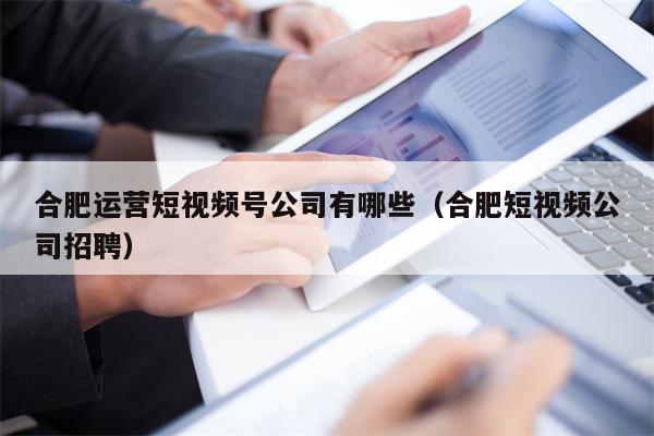 合肥运营短视频号公司有哪些（合肥短视频公司招聘）