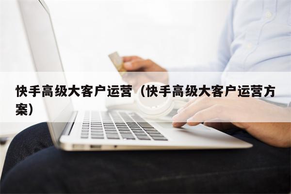 快手高级大客户运营（快手高级大客户运营方案）