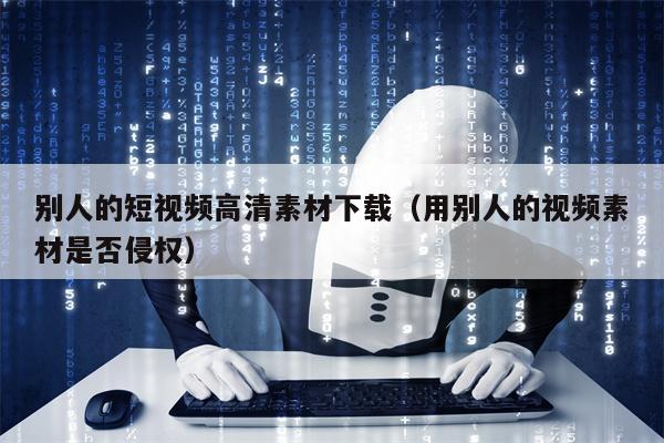 别人的短视频高清素材下载（用别人的视频素材是否侵权）