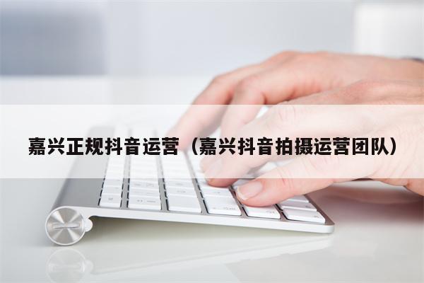 嘉兴正规抖音运营（嘉兴抖音拍摄运营团队）