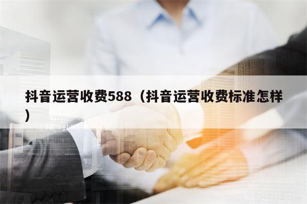 抖音运营收费588（抖音运营收费标准怎样）