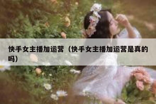 快手女主播加运营（快手女主播加运营是真的吗）