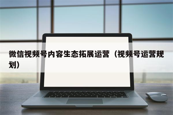 微信视频号内容生态拓展运营（视频号运营规划）