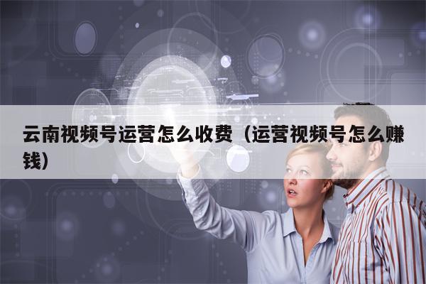 云南视频号运营怎么收费（运营视频号怎么赚钱）