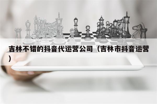 吉林不错的抖音代运营公司（吉林市抖音运营）