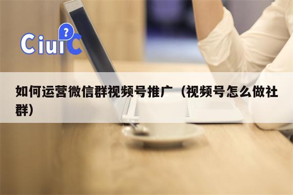 如何运营微信群视频号推广（视频号怎么做社群）