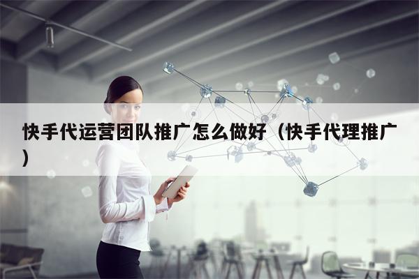 快手代运营团队推广怎么做好（快手代理推广）