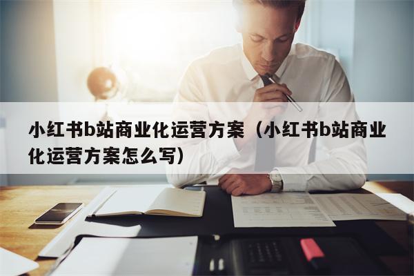 小红书b站商业化运营方案（小红书b站商业化运营方案怎么写）