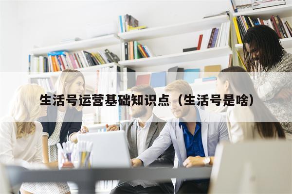 生活号运营基础知识点（生活号是啥）