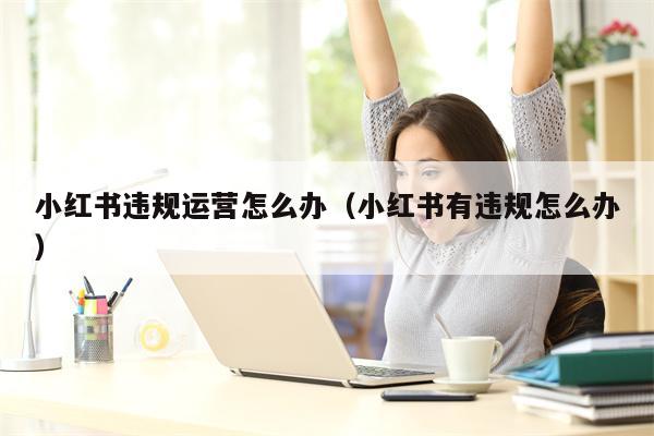 小红书违规运营怎么办（小红书有违规怎么办）