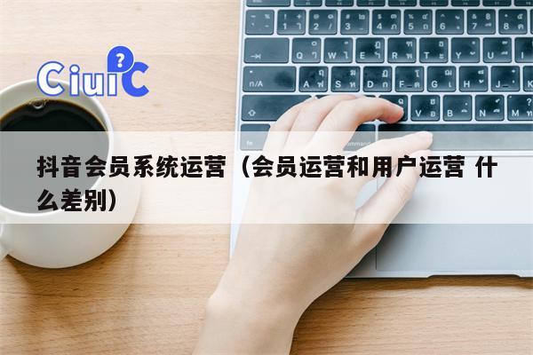 抖音会员系统运营（会员运营和用户运营 什么差别）