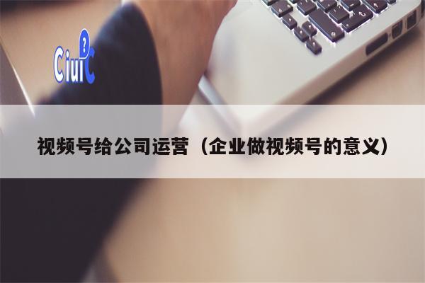 视频号给公司运营（企业做视频号的意义）