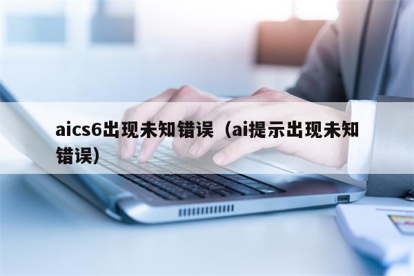 aics6出现未知错误（ai提示出现未知错误）