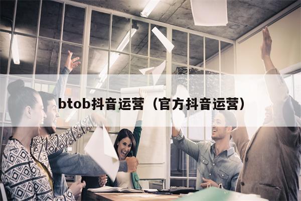 btob抖音运营（官方抖音运营）