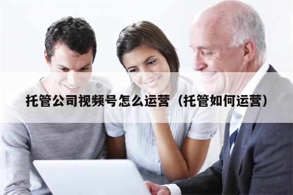 托管公司视频号怎么运营（托管如何运营）