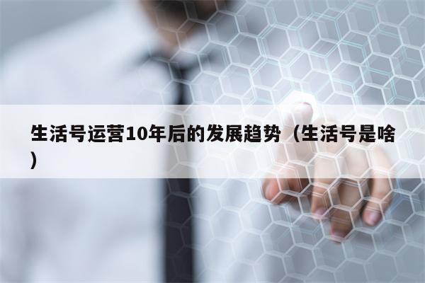 生活号运营10年后的发展趋势（生活号是啥）