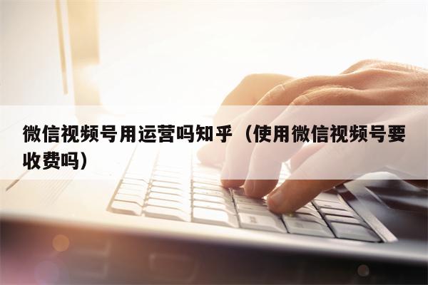 微信视频号用运营吗知乎（使用微信视频号要收费吗）