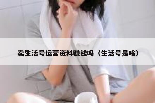 卖生活号运营资料赚钱吗（生活号是啥）