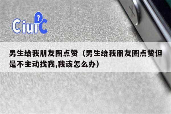 男生给我朋友圈点赞（男生给我朋友圈点赞但是不主动找我,我该怎么办）