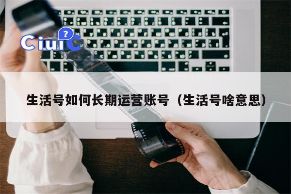 生活号如何长期运营账号（生活号啥意思）