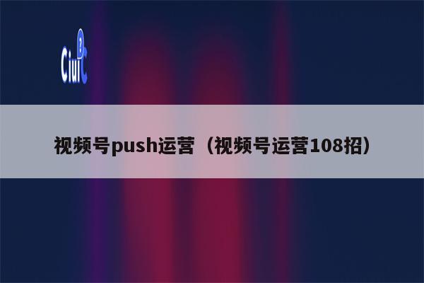 视频号push运营（视频号运营108招）