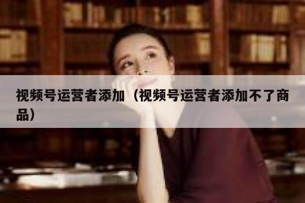 视频号运营者添加（视频号运营者添加不了商品）