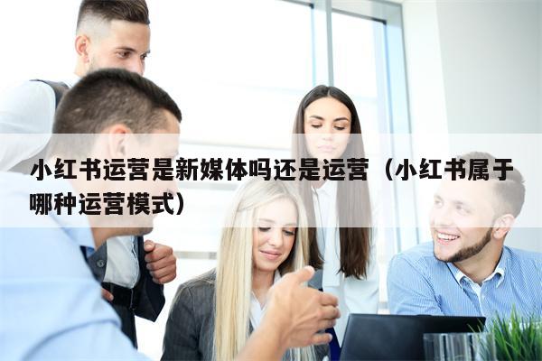 小红书运营是新媒体吗还是运营（小红书属于哪种运营模式）