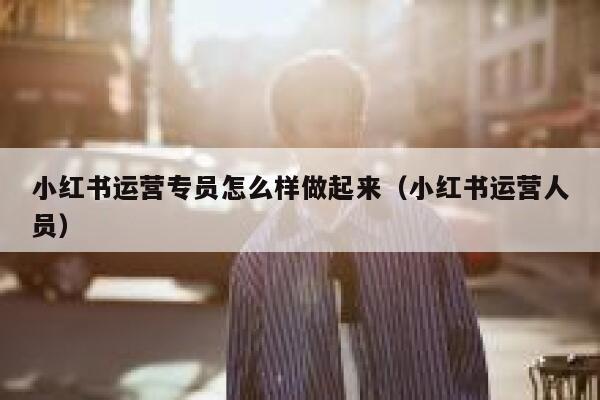 小红书运营专员怎么样做起来（小红书运营人员）