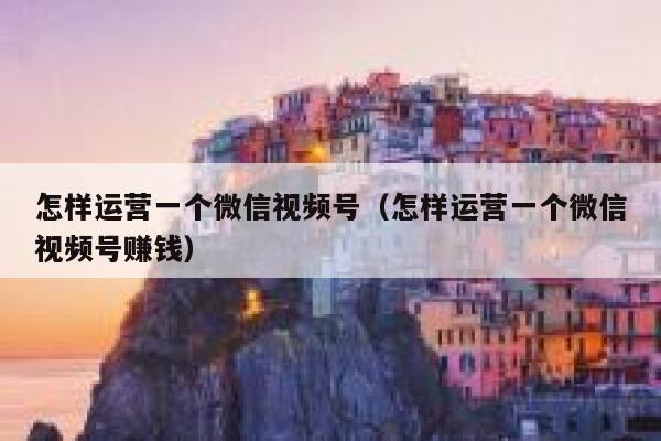 怎样运营一个微信视频号（怎样运营一个微信视频号赚钱）