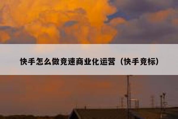 快手怎么做竞速商业化运营（快手竞标）