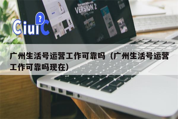 广州生活号运营工作可靠吗（广州生活号运营工作可靠吗现在）